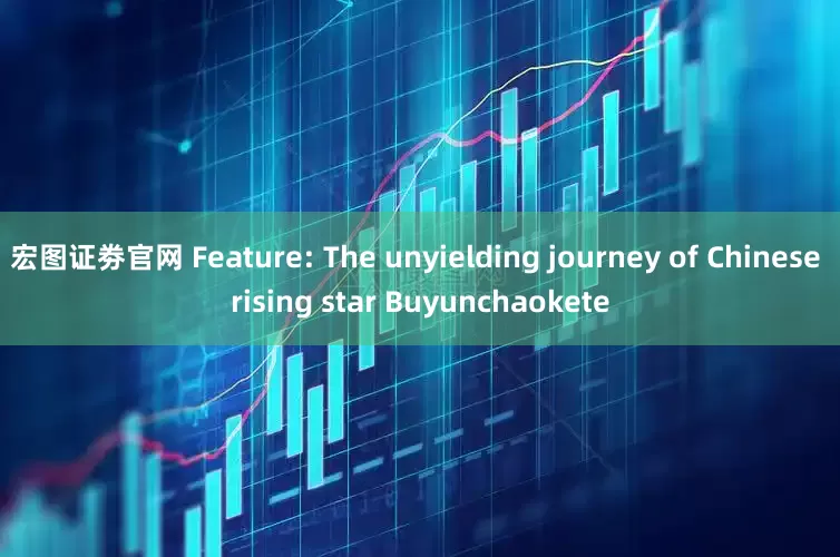 宏图证劵官网 Feature: The unyielding journey of Chinese rising star Buyunchaokete