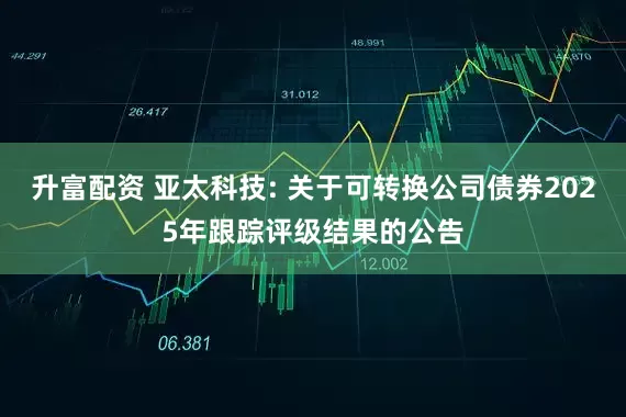 升富配资 亚太科技: 关于可转换公司债券2025年跟踪评级结果的公告