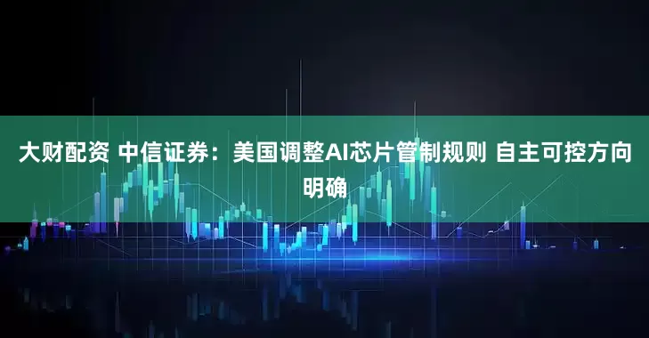 大财配资 中信证券：美国调整AI芯片管制规则 自主可控方向明确