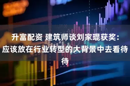 升富配资 建筑师谈刘家琨获奖：应该放在行业转型的大背景中去看待