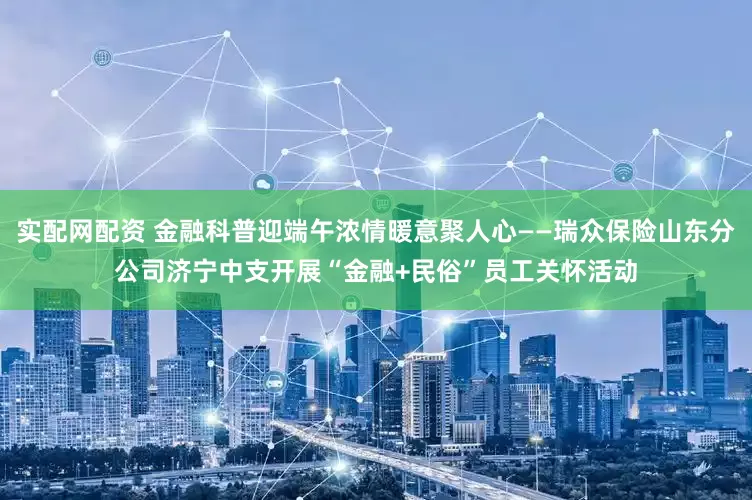 实配网配资 金融科普迎端午浓情暖意聚人心——瑞众保险山东分公司济宁中支开展“金融+民俗”员工关怀活动