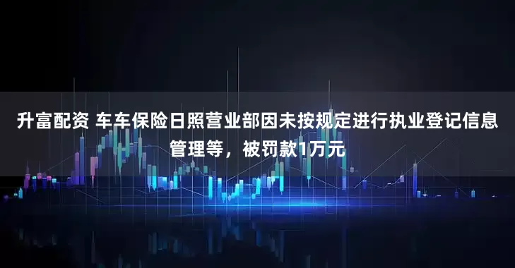 升富配资 车车保险日照营业部因未按规定进行执业登记信息管理等，被罚款1万元