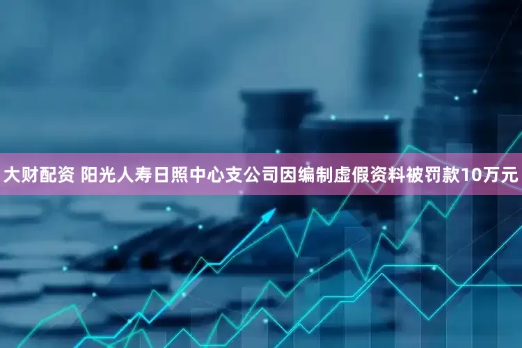 大财配资 阳光人寿日照中心支公司因编制虚假资料被罚款10万元