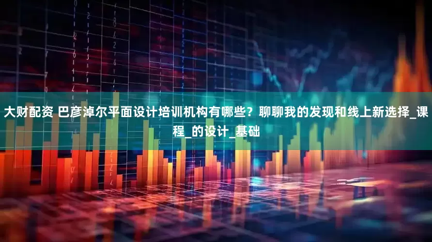 大财配资 巴彦淖尔平面设计培训机构有哪些？聊聊我的发现和线上新选择_课程_的设计_基础