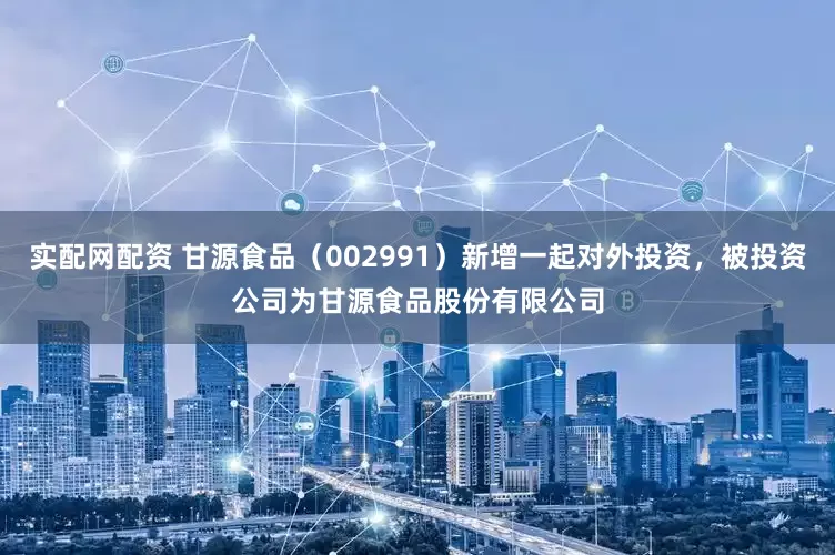 实配网配资 甘源食品（002991）新增一起对外投资，被投资公司为甘源食品股份有限公司