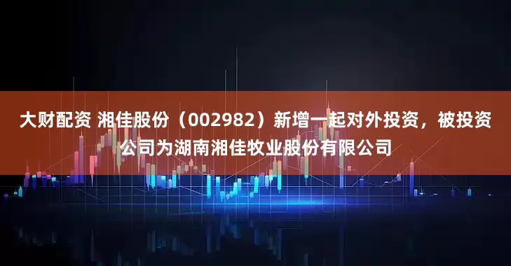 大财配资 湘佳股份（002982）新增一起对外投资，被投资公司为湖南湘佳牧业股份有限公司