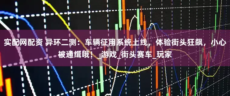 实配网配资 异环二测：车辆征用系统上线，体验街头狂飙，小心被通缉哦！_游戏_街头赛车_玩家
