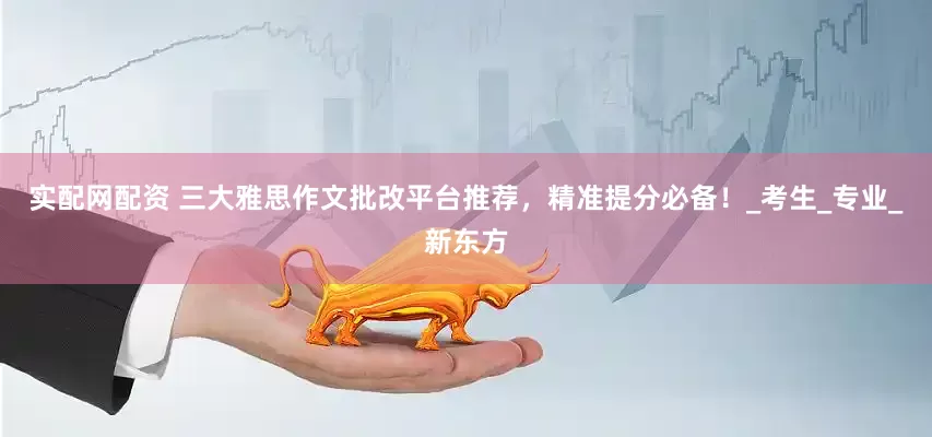 实配网配资 三大雅思作文批改平台推荐，精准提分必备！_考生_专业_新东方