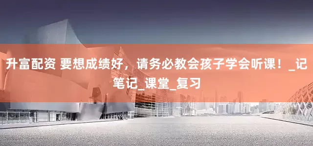 升富配资 要想成绩好，请务必教会孩子学会听课！_记笔记_课堂_复习