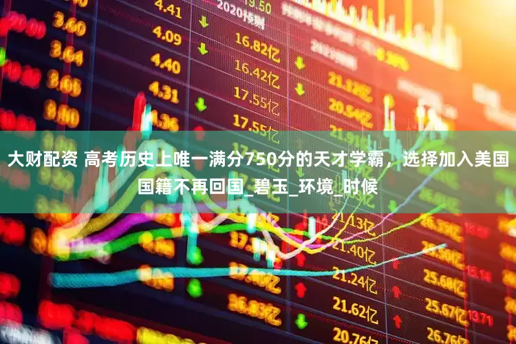 大财配资 高考历史上唯一满分750分的天才学霸，选择加入美国国籍不再回国_碧玉_环境_时候