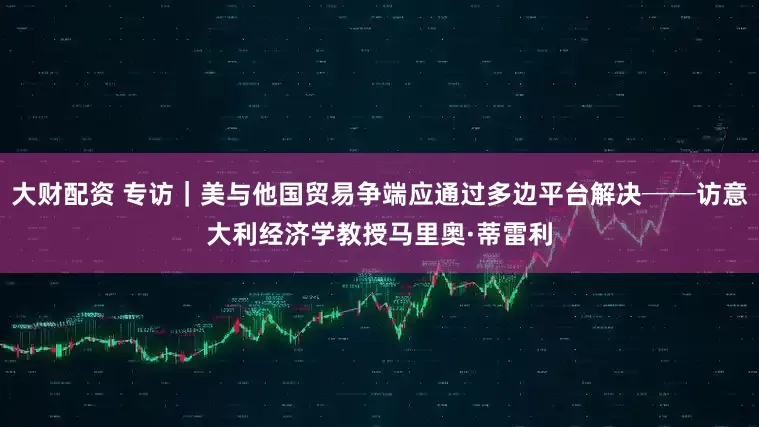 大财配资 专访｜美与他国贸易争端应通过多边平台解决──访意大利经济学教授马里奥·蒂雷利