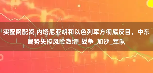 实配网配资 内塔尼亚胡和以色列军方彻底反目，中东局势失控风险激增_战争_加沙_军队