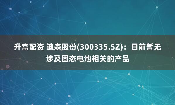 升富配资 迪森股份(300335.SZ)：目前暂无涉及固态电池相关的产品