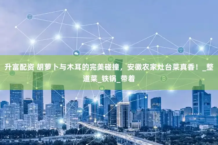 升富配资 胡萝卜与木耳的完美碰撞，安徽农家灶台菜真香！_整道菜_铁锅_带着