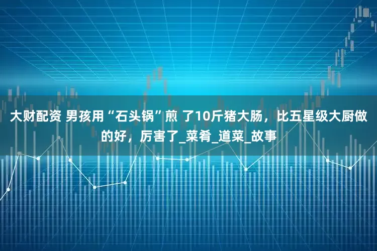 大财配资 男孩用“石头锅”煎 了10斤猪大肠，比五星级大厨做的好，厉害了_菜肴_道菜_故事