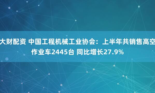 大财配资 中国工程机械工业协会：上半年共销售高空作业车2445台 同比增长27.9%
