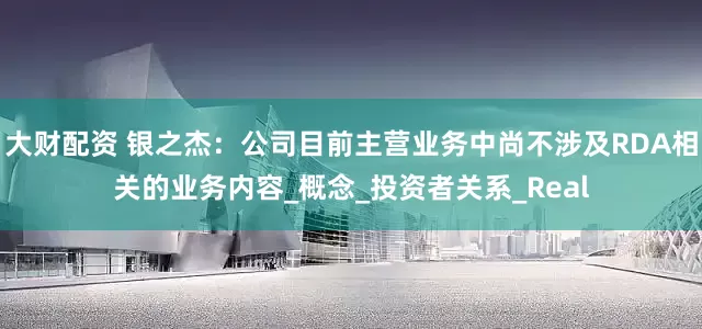 大财配资 银之杰：公司目前主营业务中尚不涉及RDA相关的业务内容_概念_投资者关系_Real