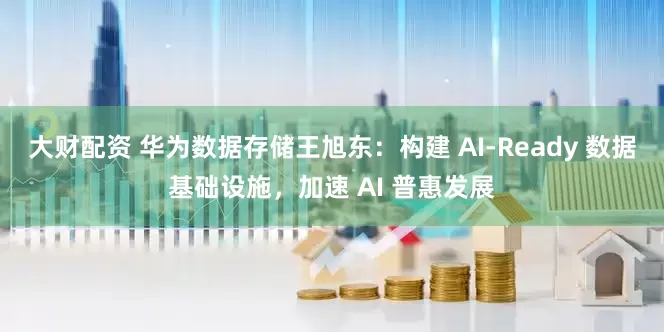 大财配资 华为数据存储王旭东：构建 AI-Ready 数据基础设施，加速 AI 普惠发展