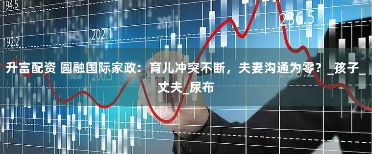 升富配资 圆融国际家政：育儿冲突不断，夫妻沟通为零？_孩子_丈夫_尿布