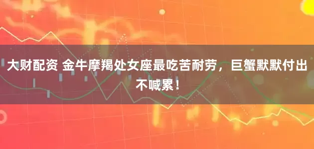 大财配资 金牛摩羯处女座最吃苦耐劳，巨蟹默默付出不喊累！