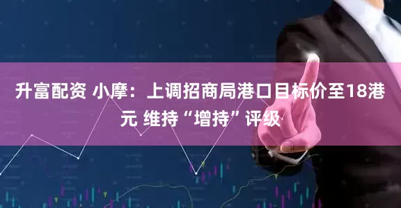 升富配资 小摩：上调招商局港口目标价至18港元 维持“增持”评级