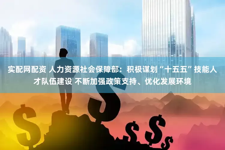 实配网配资 人力资源社会保障部：积极谋划“十五五”技能人才队伍建设 不断加强政策支持、优化发展环境