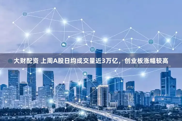 大财配资 上周A股日均成交量近3万亿，创业板涨幅较高