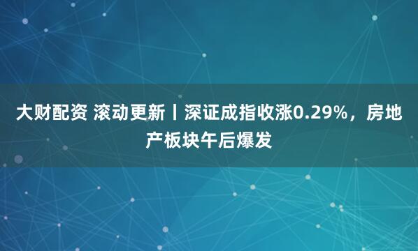 大财配资 滚动更新丨深证成指收涨0.29%，房地产板块午后爆发