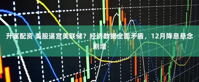 升富配资 美股逼宫美联储？经济数据全面矛盾，12月降息悬念剧增