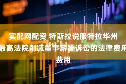 实配网配资 特斯拉说服特拉华州最高法院削减董事薪酬诉讼的法律费用