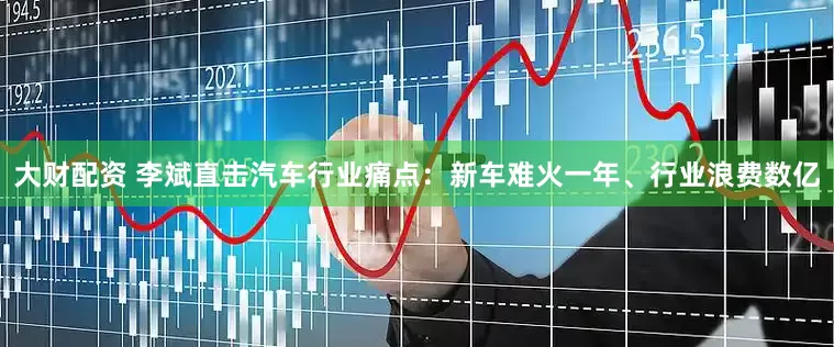 大财配资 李斌直击汽车行业痛点：新车难火一年、行业浪费数亿